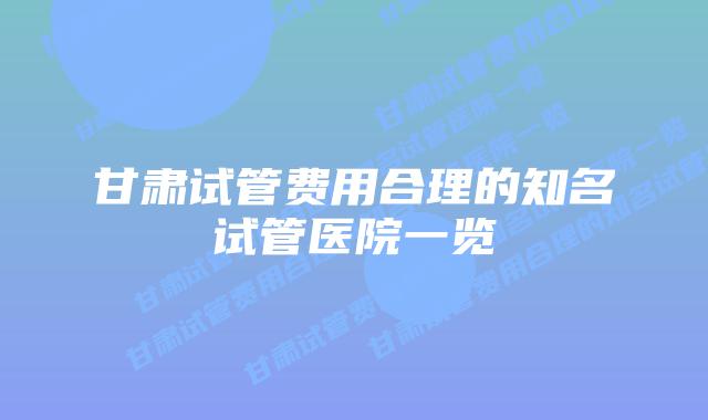 甘肃试管费用合理的知名试管医院一览
