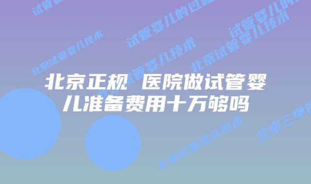 北京正规 医院做试管婴儿准备费用十万够吗
