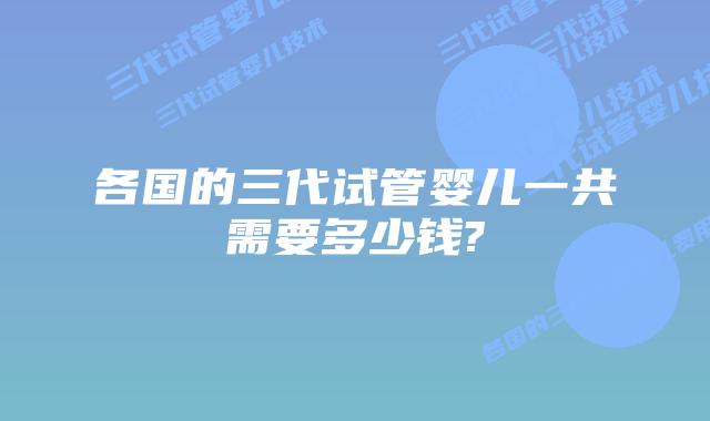 各国的三代试管婴儿一共需要多少钱?