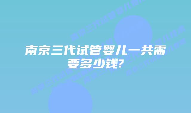 南京三代试管婴儿一共需要多少钱?