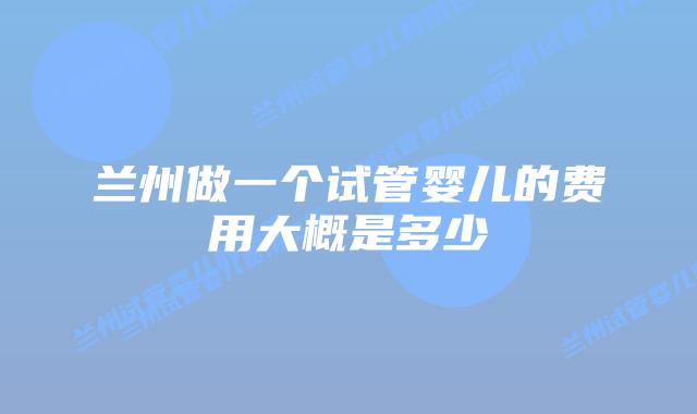 兰州做一个试管婴儿的费用大概是多少