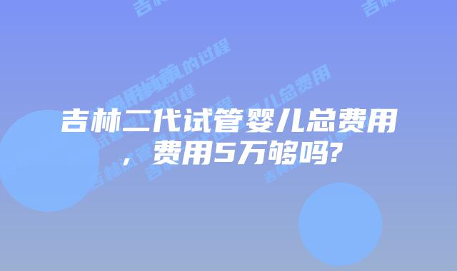 吉林二代试管婴儿总费用,费用5万够吗?