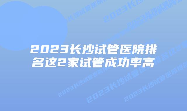 2023长沙试管医院排名这2家试管成功率高