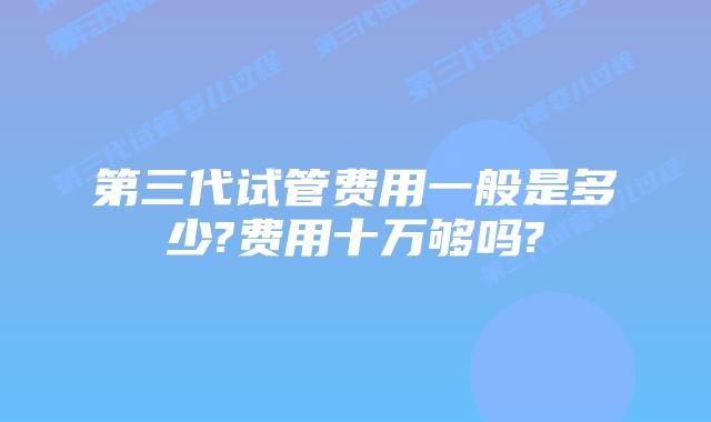 第三代试管费用一般是多少?费用十万够吗?