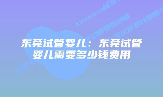 东莞试管婴儿：东莞试管婴儿需要多少钱费用