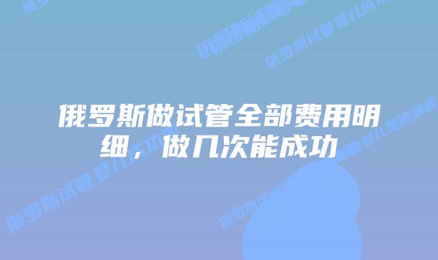 俄罗斯做试管全部费用明细，做几次能成功