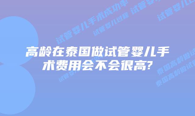 高龄在泰国做试管婴儿手术费用会不会很高?