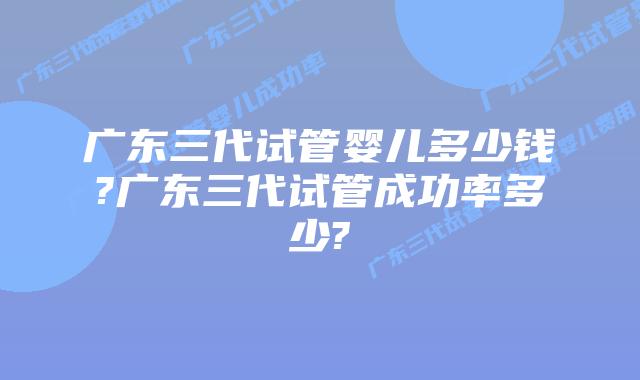 广东三代试管婴儿多少钱?广东三代试管成功率多少?