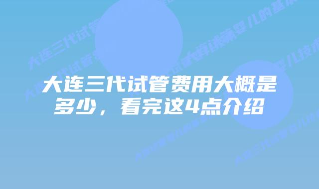 大连三代试管费用大概是多少,看完这4点介绍