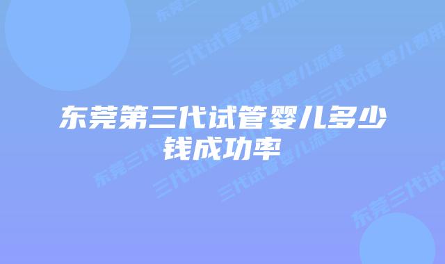 东莞第三代试管婴儿多少钱成功率