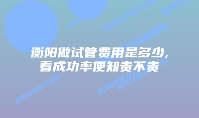 衡阳做试管费用是多少,看成功率便知贵不贵