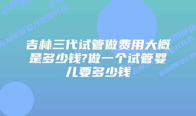 吉林三代试管做费用大概是多少钱?做一个试管婴儿要多少钱