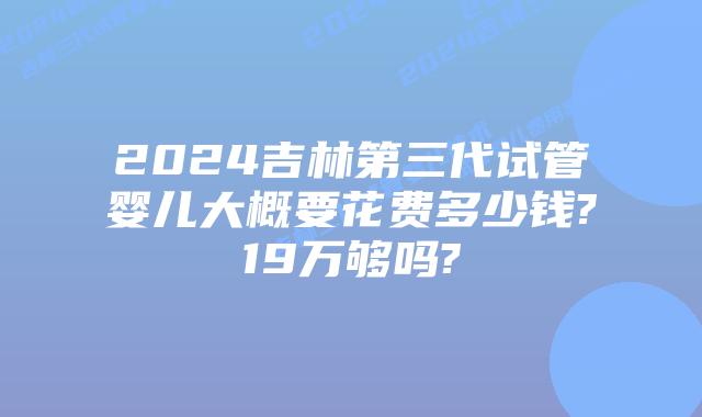 2024吉林第三代试管婴儿大概要花费多少钱?19万够吗?