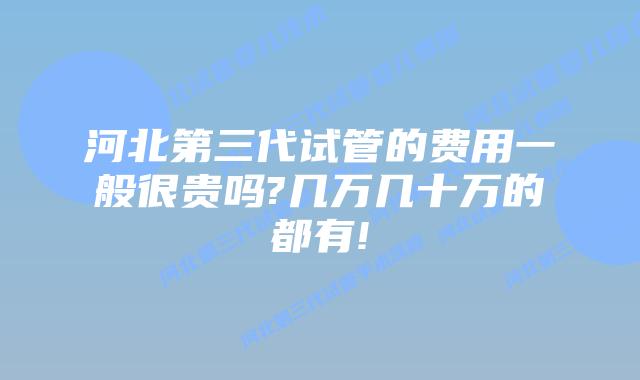 河北第三代试管的费用一般很贵吗?几万几十万的都有!