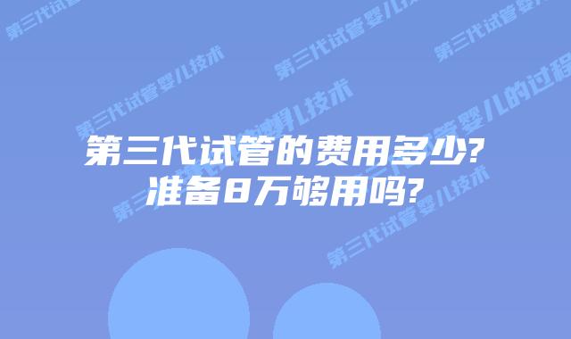 第三代试管的费用多少?准备8万够用吗?
