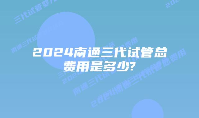 2024南通三代试管总费用是多少?