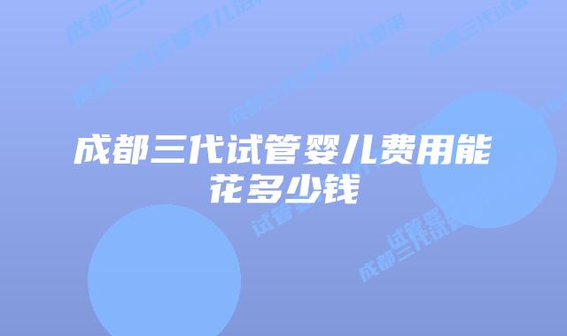 成都三代试管婴儿费用能花多少钱