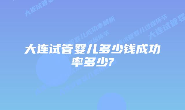 大连试管婴儿多少钱成功率多少?