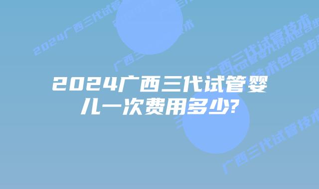 2024广西三代试管婴儿一次费用多少?