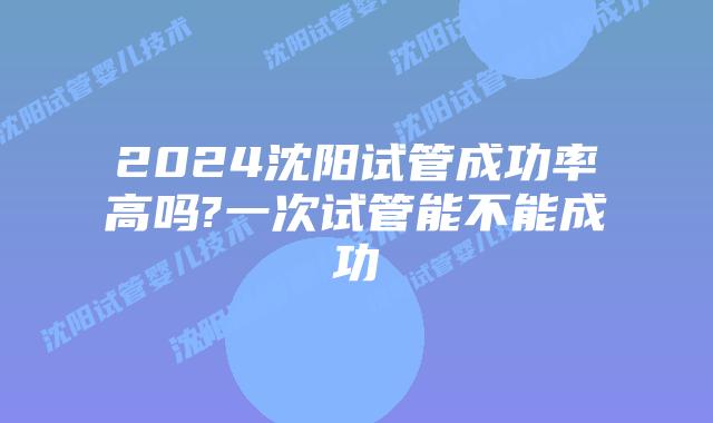 2024沈阳试管成功率高吗?一次试管能不能成功