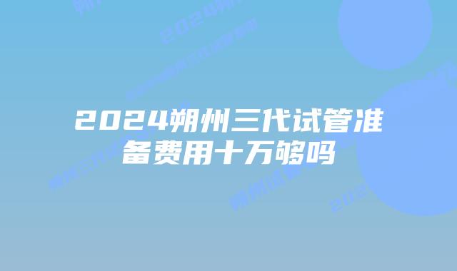2024朔州三代试管准备费用十万够吗
