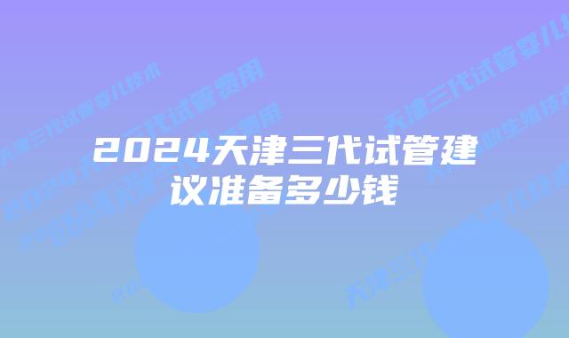 2024天津三代试管建议准备多少钱