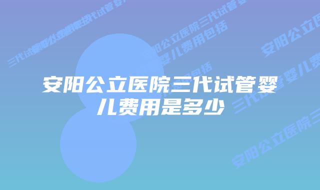 安阳公立医院三代试管婴儿费用是多少