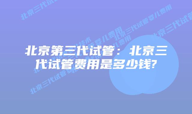 北京第三代试管:北京三代试管费用是多少钱?