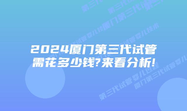 2024厦门第三代试管需花多少钱?来看分析!