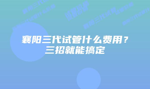 襄阳三代试管什么费用？三招就能搞定