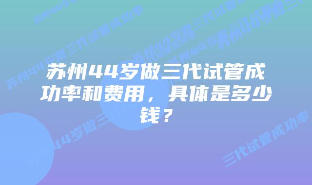 苏州44岁做三代试管成功率和费用，具体是多少钱？