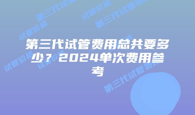 第三代试管费用总共要多少?2024单次费用参考