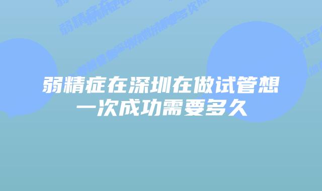 弱精症在深圳在做试管想一次成功需要多久