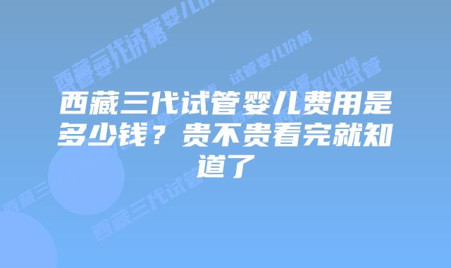 西藏三代试管婴儿费用是多少钱?贵不贵看完就知道了
