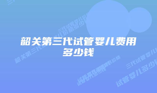 韶关第三代试管婴儿费用多少钱