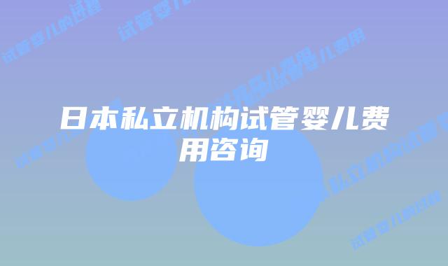 日本私立机构试管婴儿费用咨询