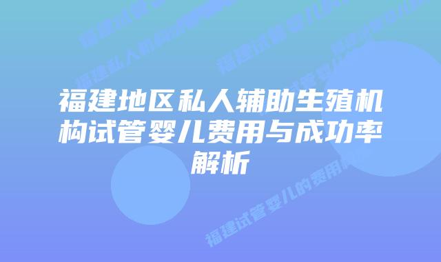 福建地区私人辅助生殖机构试管婴儿费用与成功率解析