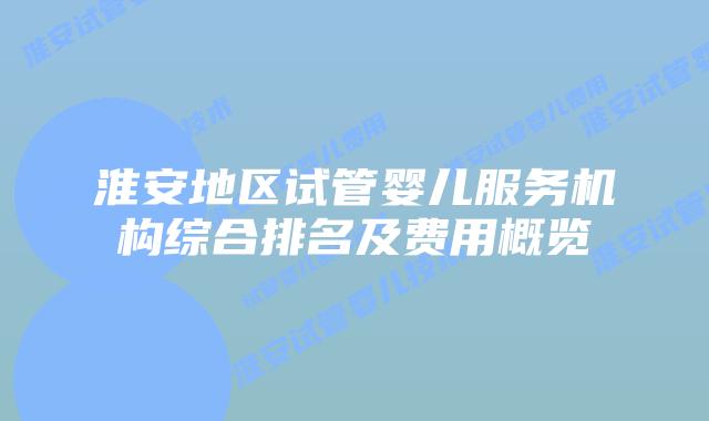 淮安地区试管婴儿服务机构综合排名及费用概览