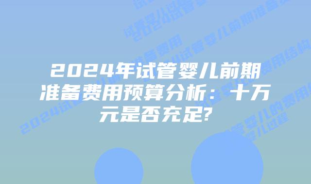 2024年试管婴儿前期准备费用预算分析:十万元是否充足?