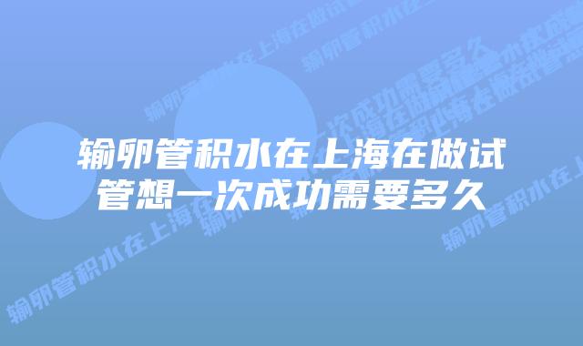 输卵管积水在上海在做试管想一次成功需要多久