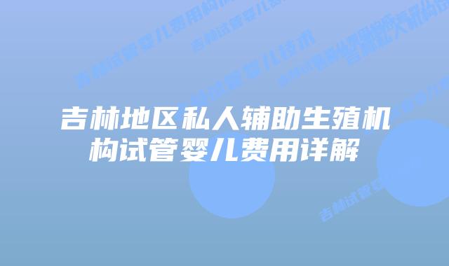 吉林地区私人辅助生殖机构试管婴儿费用详解