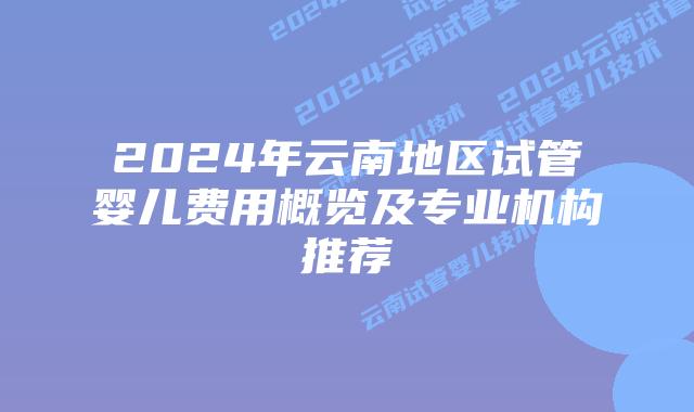 2024年云南地区试管婴儿费用概览及专业机构推荐