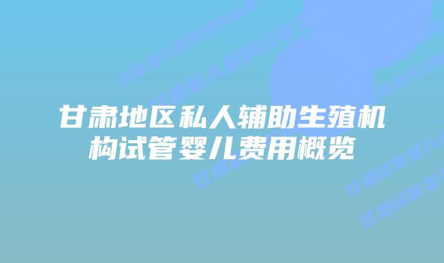 甘肃地区私人辅助生殖机构试管婴儿费用概览