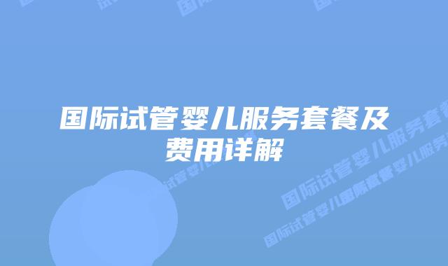 国际试管婴儿服务套餐及费用详解