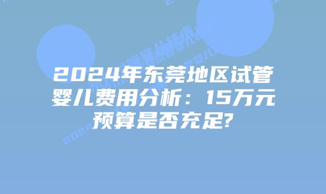 2024年东莞地区试管婴儿费用分析：15万元预算是否充足?