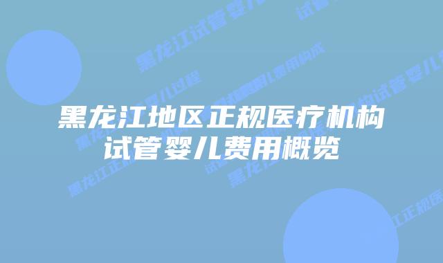 黑龙江地区正规医疗机构试管婴儿费用概览