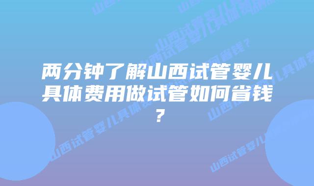 两分钟了解山西试管婴儿具体费用做试管如何省钱？