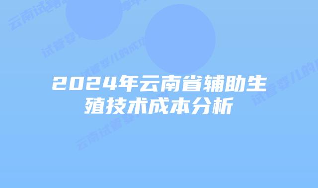 2024年云南省辅助生殖技术成本分析