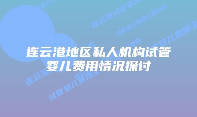 连云港地区私人机构试管婴儿费用情况探讨