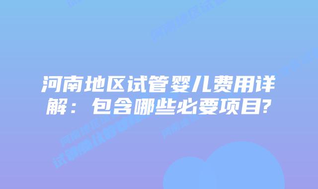 河南地区试管婴儿费用详解:包含哪些必要项目?